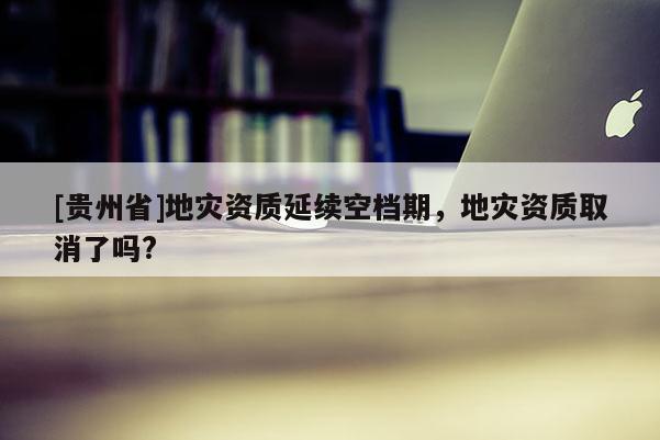 [貴州省]地災資質(zhì)延續(xù)空檔期，地災資質(zhì)取消了嗎?