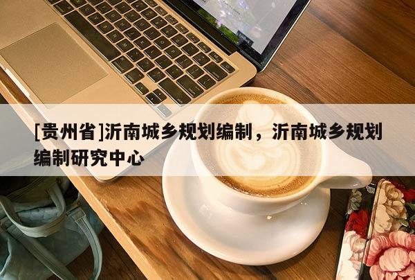 [貴州省]沂南城鄉(xiāng)規(guī)劃編制，沂南城鄉(xiāng)規(guī)劃編制研究中心