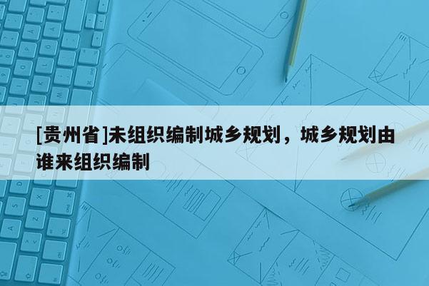[貴州省]未組織編制城鄉規劃，城鄉規劃由誰來組織編制