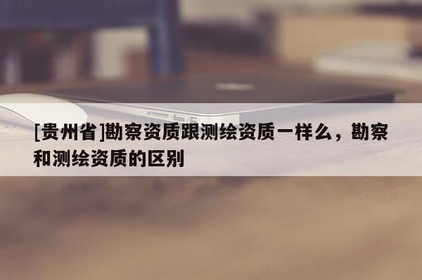 [貴州省]勘察資質跟測繪資質一樣么，勘察和測繪資質的區別