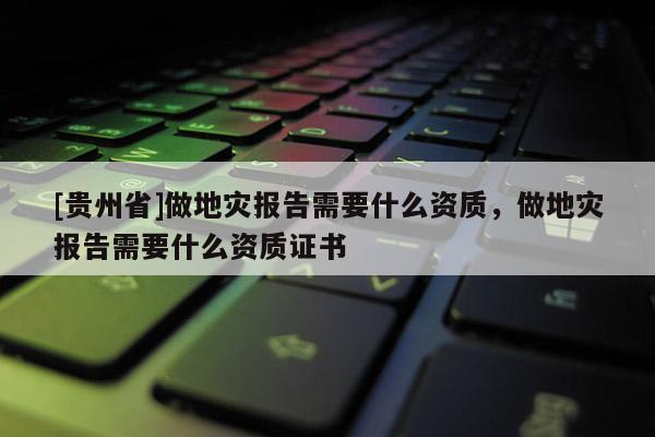 [貴州省]做地災報告需要什么資質，做地災報告需要什么資質證書