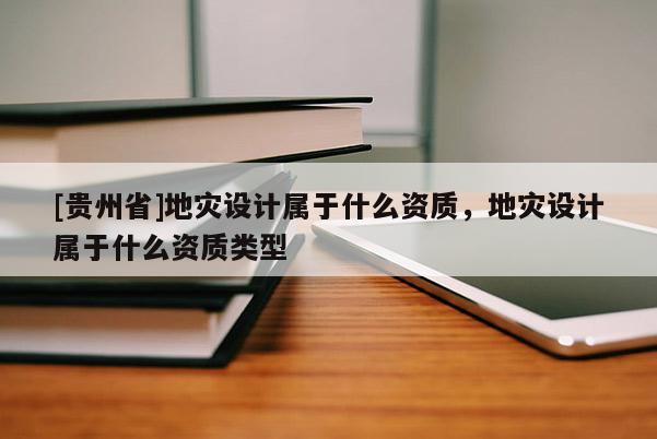 [貴州省]地災設計屬于什么資質，地災設計屬于什么資質類型
