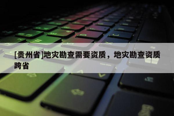 [貴州省]地災(zāi)勘查需要資質(zhì)，地災(zāi)勘查資質(zhì)跨省