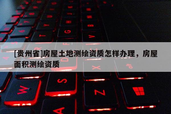 [貴州省]房屋土地測繪資質怎樣辦理，房屋面積測繪資質