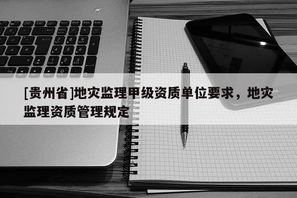[貴州省]地災監理甲級資質單位要求，地災監理資質管理規定
