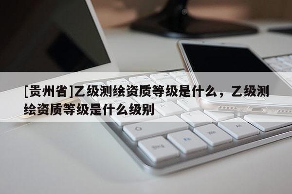 [貴州省]乙級測繪資質等級是什么，乙級測繪資質等級是什么級別
