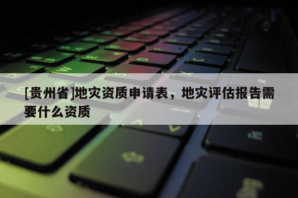 [貴州省]地災(zāi)資質(zhì)申請表，地災(zāi)評估報告需要什么資質(zhì)
