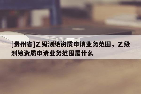 [貴州省]乙級測繪資質申請業務范圍，乙級測繪資質申請業務范圍是什么