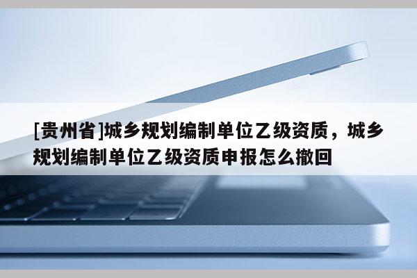 [貴州省]城鄉規劃編制單位乙級資質，城鄉規劃編制單位乙級資質申報怎么撤回