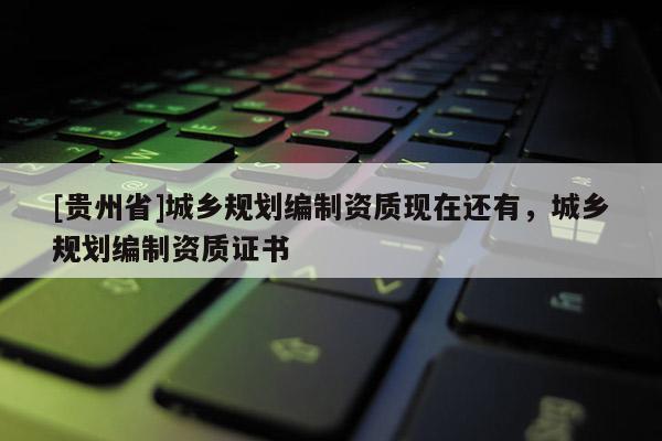 [貴州省]城鄉規劃編制資質現在還有，城鄉規劃編制資質證書