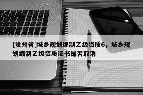 [貴州省]城鄉規劃編制乙級資質6，城鄉規劃編制乙級資質證書是否取消