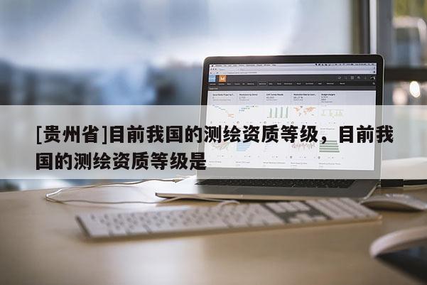 [貴州省]目前我國的測繪資質等級，目前我國的測繪資質等級是