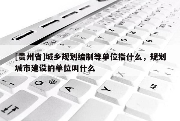 [貴州省]城鄉規劃編制等單位指什么，規劃城市建設的單位叫什么