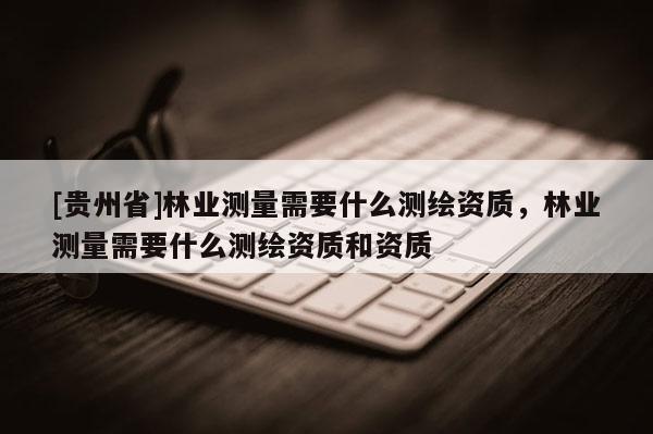 [貴州省]林業測量需要什么測繪資質，林業測量需要什么測繪資質和資質