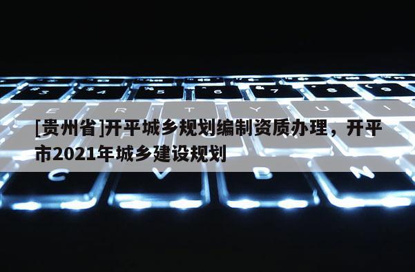 [貴州省]開(kāi)平城鄉(xiāng)規(guī)劃編制資質(zhì)辦理，開(kāi)平市2021年城鄉(xiāng)建設(shè)規(guī)劃