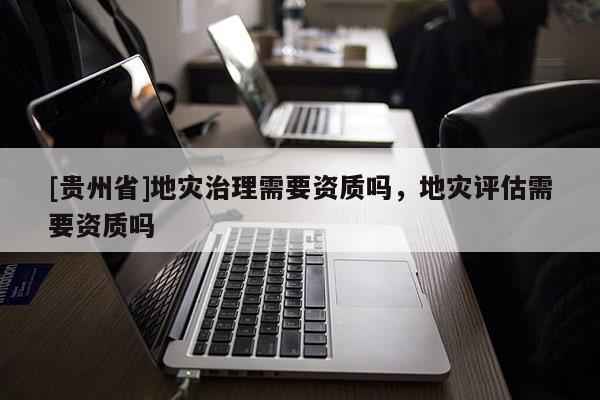 [貴州省]地災治理需要資質嗎，地災評估需要資質嗎