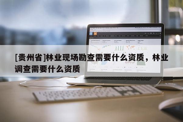 [貴州省]林業(yè)現(xiàn)場勘查需要什么資質(zhì)，林業(yè)調(diào)查需要什么資質(zhì)