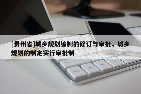 [貴州省]城鄉規劃編制的修訂與審批，城鄉規劃的制定實行審批制