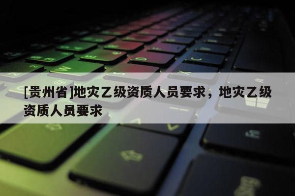 [貴州省]地災(zāi)乙級(jí)資質(zhì)人員要求，地災(zāi)乙級(jí)資質(zhì)人員要求