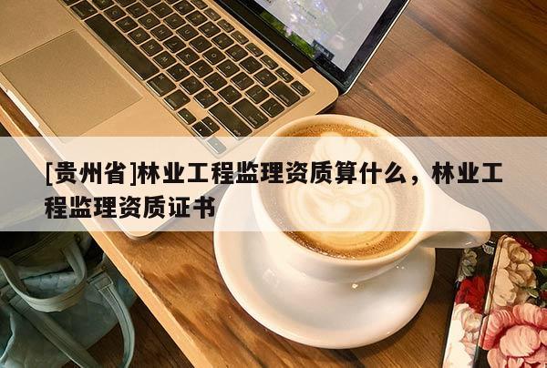 [貴州省]林業(yè)工程監(jiān)理資質(zhì)算什么，林業(yè)工程監(jiān)理資質(zhì)證書