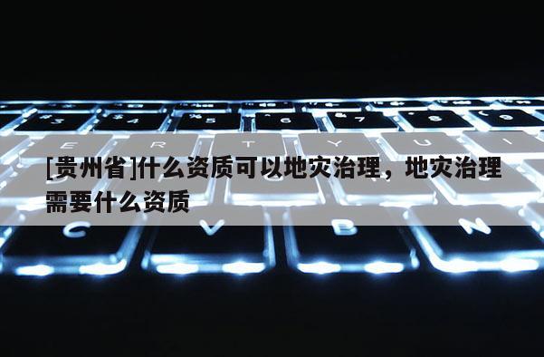 [貴州省]什么資質(zhì)可以地災(zāi)治理，地災(zāi)治理需要什么資質(zhì)