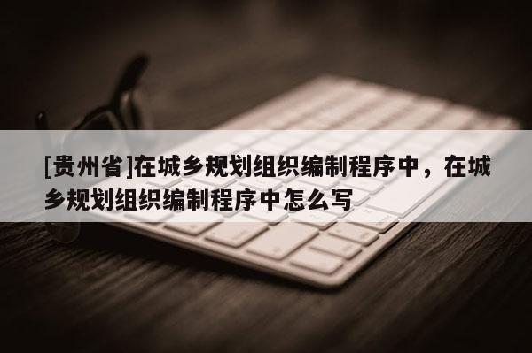 [貴州省]在城鄉(xiāng)規(guī)劃組織編制程序中，在城鄉(xiāng)規(guī)劃組織編制程序中怎么寫