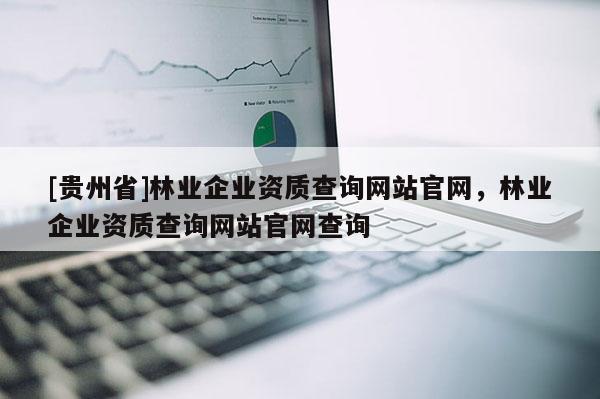 [貴州省]林業企業資質查詢網站官網，林業企業資質查詢網站官網查詢