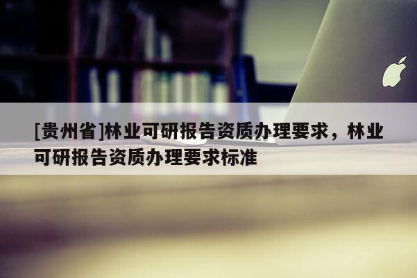[貴州省]林業(yè)可研報告資質(zhì)辦理要求，林業(yè)可研報告資質(zhì)辦理要求標準