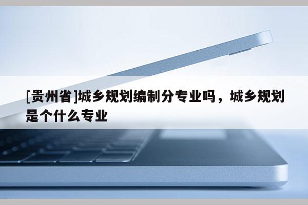 [貴州省]城鄉規劃編制分專業嗎，城鄉規劃是個什么專業