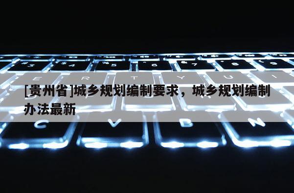 [貴州省]城鄉(xiāng)規(guī)劃編制要求，城鄉(xiāng)規(guī)劃編制辦法最新