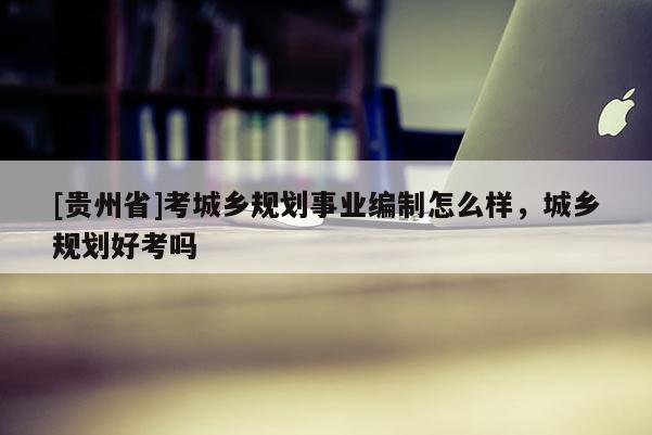 [貴州省]考城鄉規劃事業編制怎么樣，城鄉規劃好考嗎