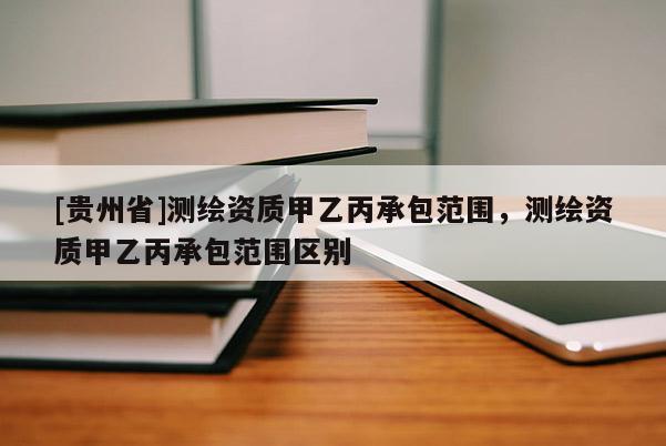 [貴州省]測繪資質甲乙丙承包范圍，測繪資質甲乙丙承包范圍區(qū)別