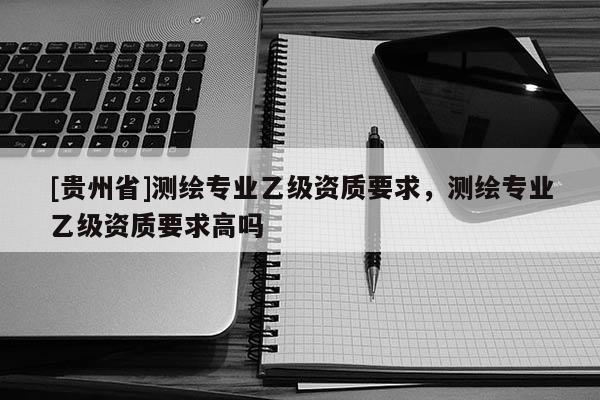 [貴州省]測繪專業(yè)乙級資質(zhì)要求，測繪專業(yè)乙級資質(zhì)要求高嗎
