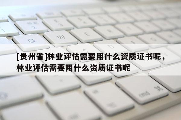 [貴州省]林業(yè)評估需要用什么資質(zhì)證書呢，林業(yè)評估需要用什么資質(zhì)證書呢