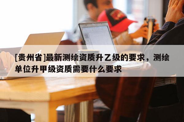 [貴州省]最新測繪資質升乙級的要求，測繪單位升甲級資質需要什么要求
