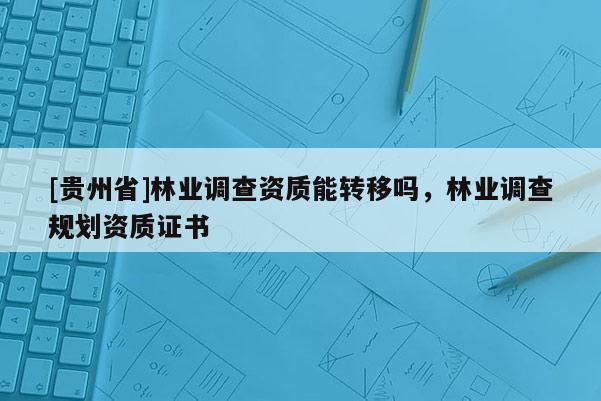 [貴州省]林業調查資質能轉移嗎，林業調查規劃資質證書