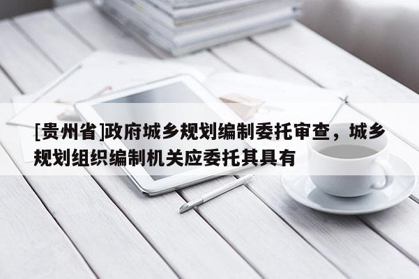 [貴州省]政府城鄉規劃編制委托審查，城鄉規劃組織編制機關應委托其具有
