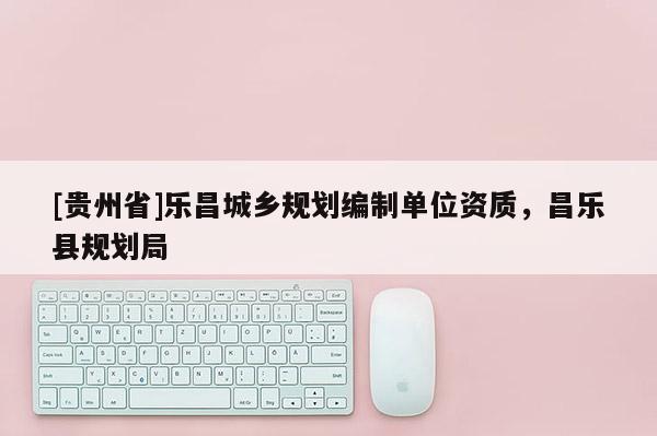 [貴州省]樂昌城鄉(xiāng)規(guī)劃編制單位資質(zhì)，昌樂縣規(guī)劃局