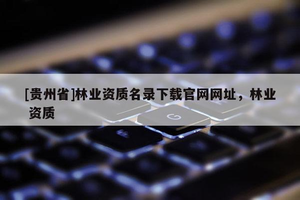 [貴州省]林業資質名錄下載官網網址，林業 資質