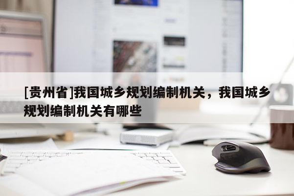 [貴州省]我國(guó)城鄉(xiāng)規(guī)劃編制機(jī)關(guān)，我國(guó)城鄉(xiāng)規(guī)劃編制機(jī)關(guān)有哪些