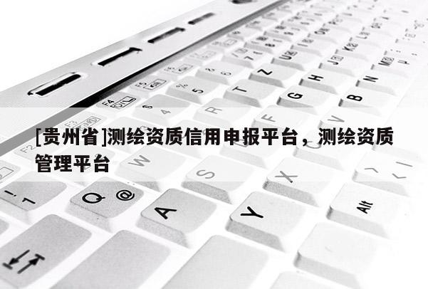 [貴州省]測繪資質信用申報平臺，測繪資質管理平臺