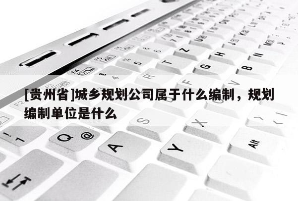 [貴州省]城鄉規劃公司屬于什么編制，規劃編制單位是什么