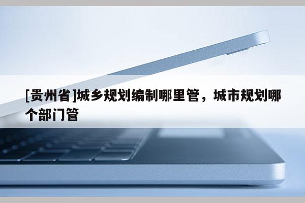 [貴州省]城鄉規劃編制哪里管，城市規劃哪個部門管