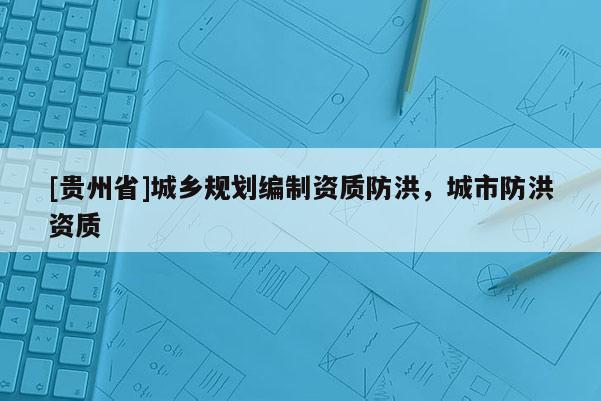 [貴州省]城鄉(xiāng)規(guī)劃編制資質(zhì)防洪，城市防洪資質(zhì)