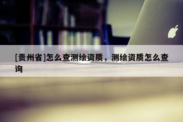 [貴州省]怎么查測繪資質，測繪資質怎么查詢