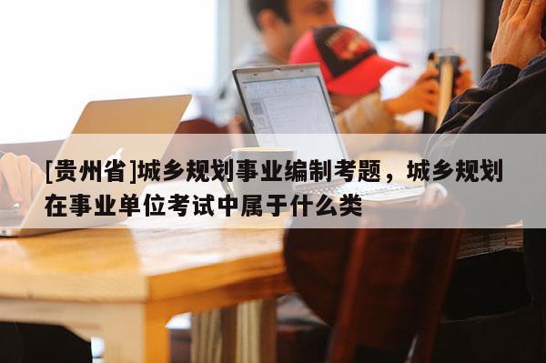 [貴州省]城鄉規劃事業編制考題，城鄉規劃在事業單位考試中屬于什么類