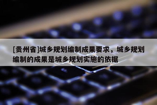 [貴州省]城鄉規劃編制成果要求，城鄉規劃編制的成果是城鄉規劃實施的依據