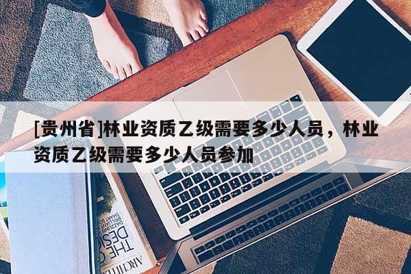 [貴州省]林業資質乙級需要多少人員，林業資質乙級需要多少人員參加