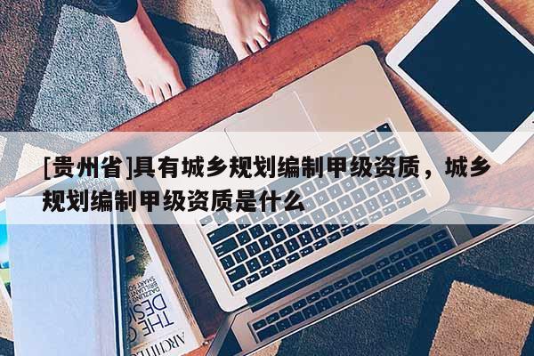[貴州省]具有城鄉(xiāng)規(guī)劃編制甲級(jí)資質(zhì)，城鄉(xiāng)規(guī)劃編制甲級(jí)資質(zhì)是什么