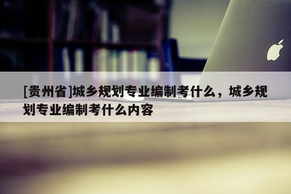 [貴州省]城鄉規劃專業編制考什么，城鄉規劃專業編制考什么內容